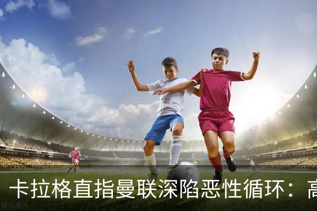 卡拉格直指曼联深陷恶性循环：高薪冗员难清理，砸钱无效难争欧冠